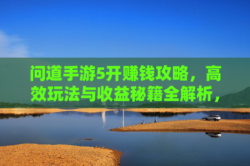 问道手游5开赚钱攻略,高效玩法与收益秘籍全解析,轻松解锁游戏内财富密码