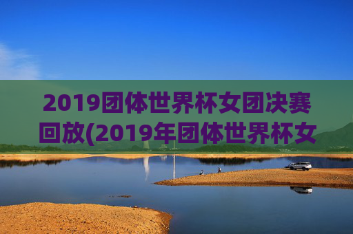2019团体世界杯女团决赛回放(2019年团体世界杯女团决赛)2019团体世界杯女团决赛回放