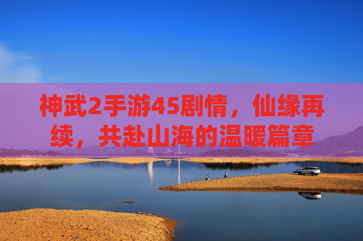 神武2手游45剧情，仙缘再续，共赴山海的温暖篇章