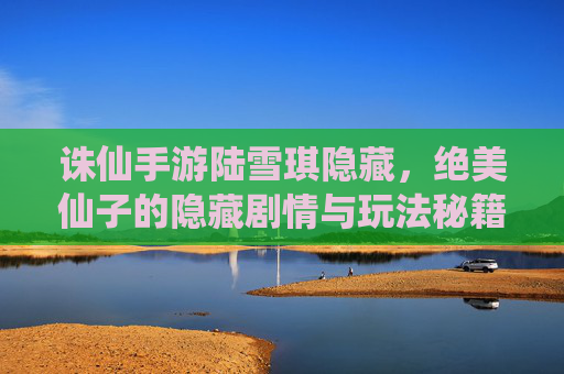 诛仙手游陆雪琪隐藏，绝美仙子的隐藏剧情与玩法秘籍