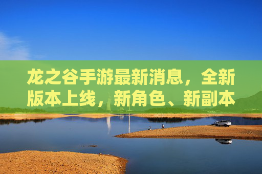 龙之谷手游最新消息，全新版本上线，新角色、新副本、活动来袭，玩家热议不断！