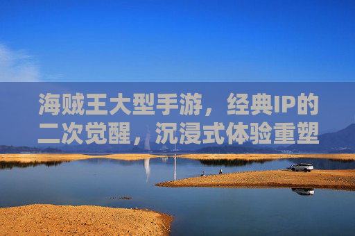 海贼王大型手游,经典IP的二次觉醒,沉浸式体验重塑航海梦,海贼王大型手游,经典IP的二次觉醒,沉浸式体验重塑航海梦