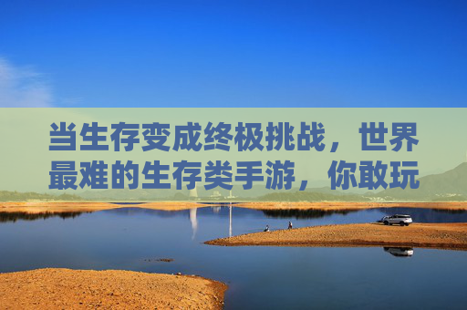 当生存变成终极挑战,世界最难的生存类手游,你敢玩吗?当生存变成终极挑战,世界最难的生存类手游,你敢玩吗?