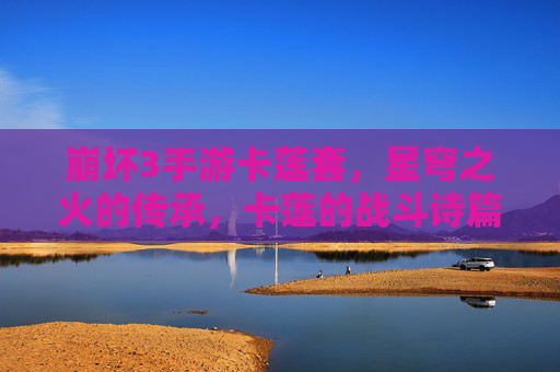 崩坏3手游卡莲套，星穹之火的传承，卡莲的战斗诗篇如何重塑战场？