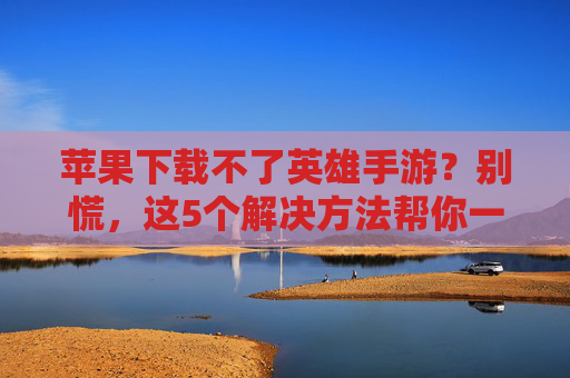 苹果下载不了英雄手游?别慌,这5个解决方法帮你一键解决!