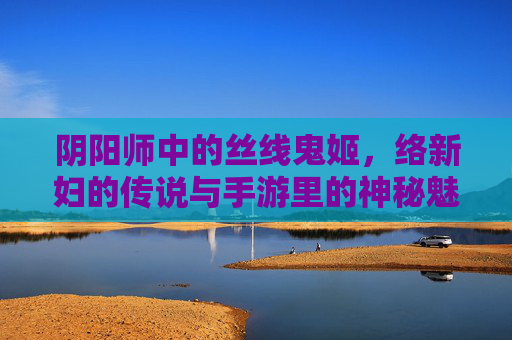 阴阳师中的丝线鬼姬，络新妇的传说与手游里的神秘魅力