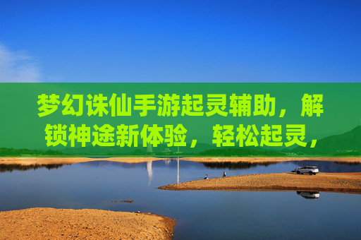 梦幻诛仙手游起灵辅助,解锁神途新体验,轻松起灵,高效征服副本与天梯
