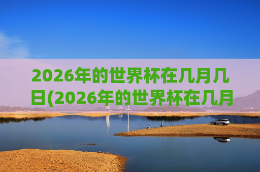2026年的世界杯在几月几日(2026年的世界杯在几月几日举行)