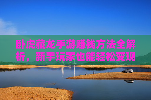 卧虎藏龙手游赚钱方法全解析，新手玩家也能轻松变现的技巧与策略，卧虎藏龙手游赚钱方法全解析，新手玩家轻松变现的技巧与策略