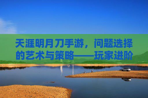 天涯明月刀手游，问题选择的艺术与策略——玩家进阶的必修课，天涯明月刀手游，问题选择的艺术与策略——玩家进阶的必修课