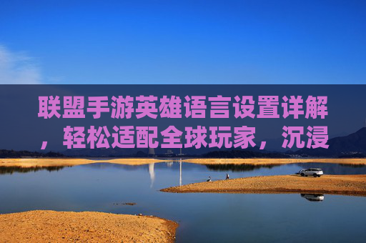 联盟手游英雄语言设置详解，轻松适配全球玩家，沉浸多语言游戏体验