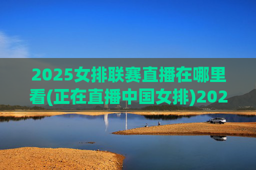 2025女排联赛直播在哪里看(正在直播中国女排)2025女排联赛直播在哪里看,中国女排实时直播观看方式