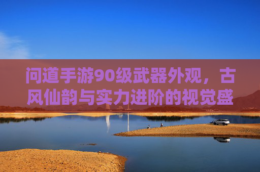 问道手游90级武器外观，古风仙韵与实力进阶的视觉盛宴，问道手游90级武器外观，古风仙韵与实力进阶的视觉盛宴
