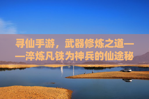 寻仙手游,武器修炼之道——淬炼凡铁为神兵的仙途秘籍