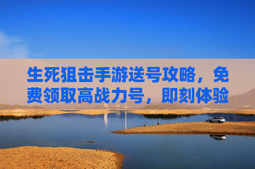 生死狙击手游送号攻略，免费领取高战力号，即刻体验刺激射击之旅，生死狙击手游送号攻略，免费领取高战力号，即刻体验刺激射击之旅