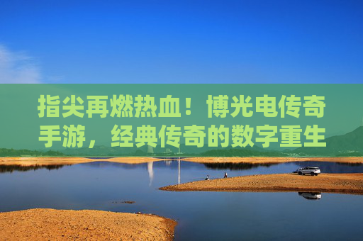 指尖再燃热血！博光电传奇手游，经典传奇的数字重生，新体验的江湖再续