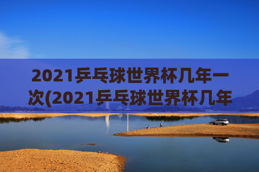 2021乒乓球世界杯几年一次(2021乒乓球世界杯几年一次比赛)