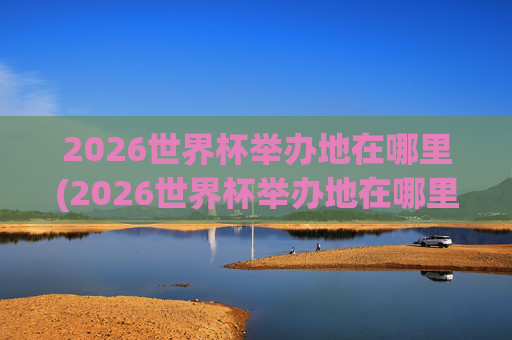 2026世界杯举办地在哪里(2026世界杯举办地在哪里举办的)