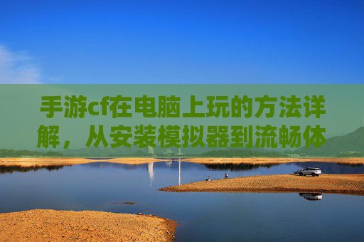 手游cf在电脑上玩的方法详解，从安装模拟器到流畅体验的全流程指南，手游cf在电脑上玩的方法详解，从安装模拟器到流畅体验的全流程指南