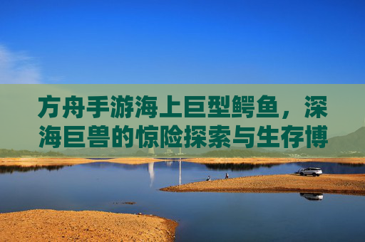 方舟手游海上巨型鳄鱼，深海巨兽的惊险探索与生存博弈，方舟手游海上巨型鳄鱼，深海巨兽的惊险探索与生存博弈