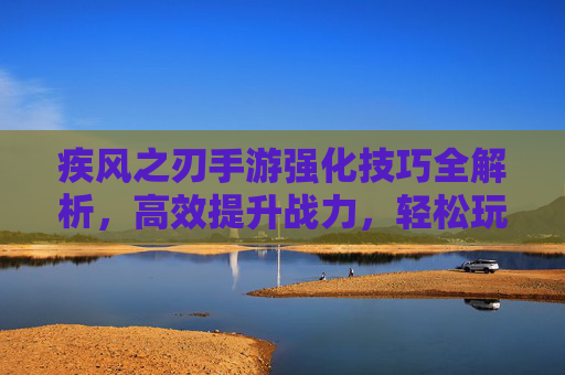 疾风之刃手游强化技巧全解析，高效提升战力，轻松玩转巅峰之路，疾风之刃手游强化技巧全解析，高效提升战力，轻松玩转巅峰之路