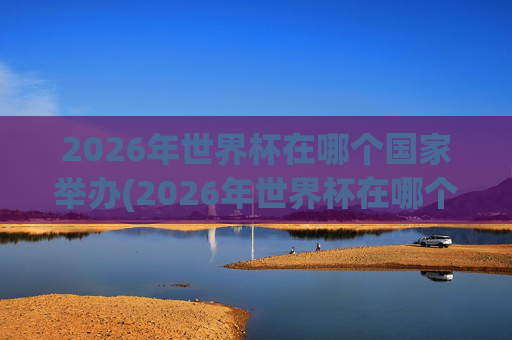 2026年世界杯在哪个国家举办(2026年世界杯在哪个国家举办)2026年世界杯在哪个国家举办