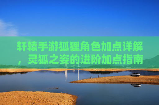 轩辕手游狐狸角色加点详解，灵狐之姿的进阶加点指南，轩辕手游狐狸角色加点详解，灵狐之姿进阶加点指南