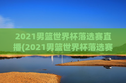 2021男篮世界杯落选赛直播(2021男篮世界杯落选赛直播回放)2021男篮世界杯落选赛直播及回放