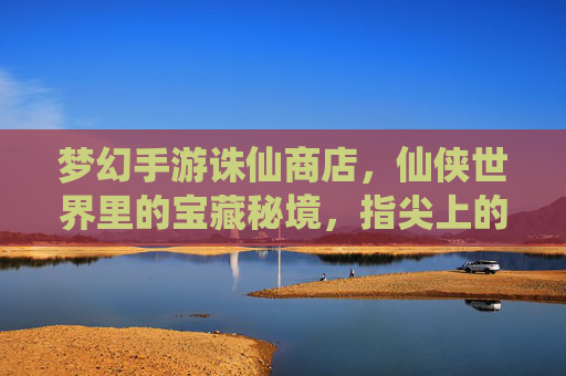 梦幻手游诛仙商店,仙侠世界里的宝藏秘境,指尖上的仙侠狂欢——探寻游戏经济与体验的平衡艺术,梦幻手游诛仙商店,仙侠世界里的宝藏秘境,指尖上的仙侠狂欢——探寻游戏经济与体验的平衡艺术