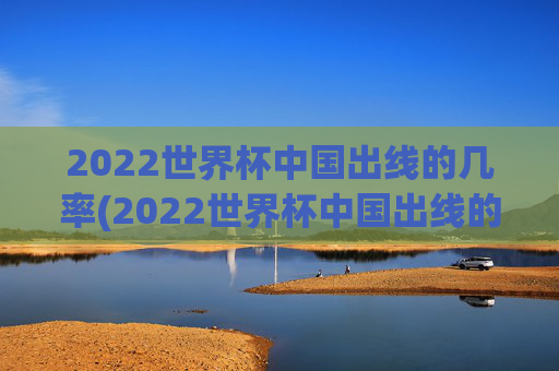 2022世界杯中国出线的几率(2022世界杯中国出线的几率有多大)