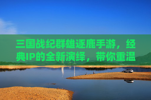 三国战纪群雄逐鹿手游，经典IP的全新演绎，带你重温群雄逐鹿的乱世豪情，三国战纪群雄逐鹿手游，经典IP全新演绎，共赴乱世豪情