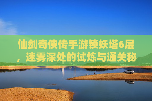 仙剑奇侠传手游锁妖塔6层，迷雾深处的试炼与通关秘籍，仙剑奇侠传手游锁妖塔6层，迷雾深处的试炼与通关秘籍