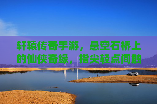 轩辕传奇手游,悬空石桥上的仙侠奇缘,指尖轻点间触摸上古传说,轩辕传奇手游,悬空石桥上的仙侠奇缘,指尖轻点触摸上古传说