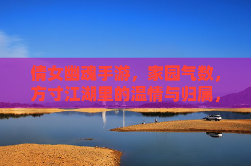 倩女幽魂手游,家园气数,方寸江湖里的温情与归属,倩女幽魂手游,家园气数与方寸江湖的温情归属