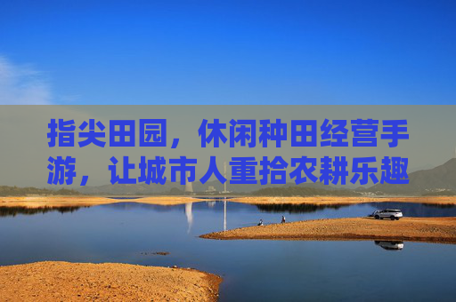 指尖田园，休闲种田经营手游，让城市人重拾农耕乐趣与经营智慧，指尖田园，休闲种田经营手游，让城市人重拾农耕乐趣与经营智慧