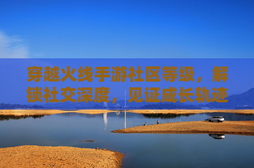 穿越火线手游社区等级,解锁社交深度,见证成长轨迹,穿越火线手游社区等级,解锁社交深度,见证成长轨迹