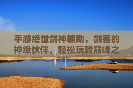 手游绝世剑神辅助，剑客的神级伙伴，轻松玩转巅峰之路，手游绝世剑神辅助，剑客的神级伙伴，轻松玩转巅峰之路