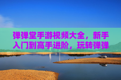 弹弹堂手游视频大全，新手入门到高手进阶，玩转弹弹堂的必备视频合集，弹弹堂手游视频大全，新手入门到高手进阶，玩转弹弹堂的必备视频合集