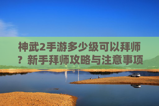 神武2手游多少级可以拜师?新手拜师攻略与注意事项,神武2手游多少级可以拜师?新手拜师攻略与注意事项