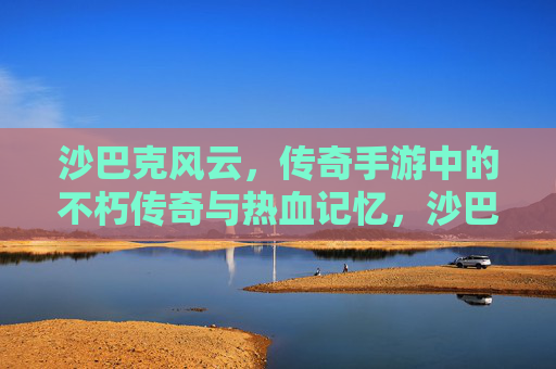 沙巴克风云，传奇手游中的不朽传奇与热血记忆，沙巴克风云，传奇手游中的不朽传奇与热血记忆