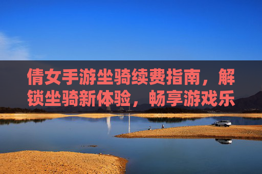 倩女手游坐骑续费指南,解锁坐骑新体验,畅享游戏乐趣!倩女手游坐骑续费指南,解锁坐骑新体验,畅享游戏乐趣!