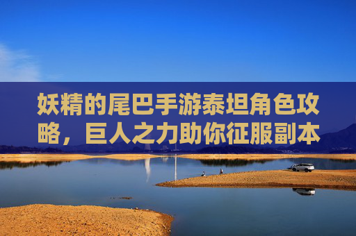 妖精的尾巴手游泰坦角色攻略，巨人之力助你征服副本的守护巨神，妖精的尾巴手游泰坦角色攻略，巨人之力助你征服副本的守护巨神