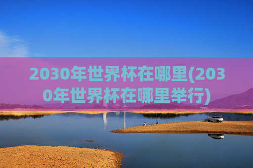 2030年世界杯在哪里(2030年世界杯在哪里举行)