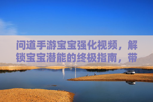 问道手游宝宝强化视频,解锁宝宝潜能的终极指南,带你见证成长奇迹!问道手游宝宝强化视频,解锁宝宝潜能的终极指南,见证成长奇迹!