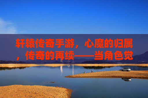 轩辕传奇手游，心魔的归属，传奇的再续——当角色觉醒，选择定义传奇，轩辕传奇手游，心魔的归属，传奇的再续——角色觉醒，选择定义传奇