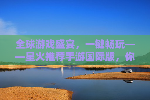 全球游戏盛宴,一键畅玩——星火推荐手游国际版,你的专属手游探索指南,全球游戏盛宴,一键畅玩——星火推荐手游国际版,你的专属手游探索指南