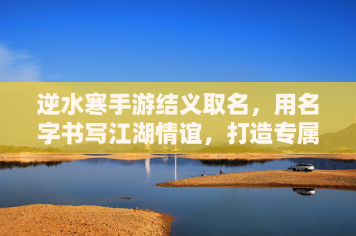 逆水寒手游结义取名,用名字书写江湖情谊,打造专属的兄弟称号