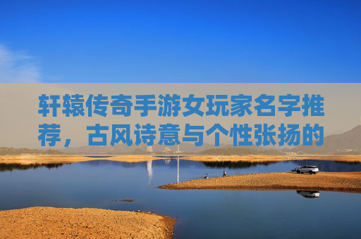 轩辕传奇手游女玩家名字推荐，古风诗意与个性张扬的完美融合