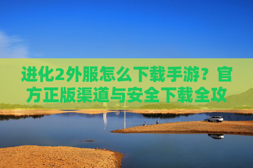 进化2外服怎么下载手游?官方正版渠道与安全下载全攻略,进化2外服怎么下载手游?官方正版渠道与安全下载全攻略