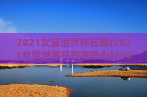 2021女篮世界杯在哪(2021女篮世界杯在哪举办)2021女篮世界杯在哪举办？